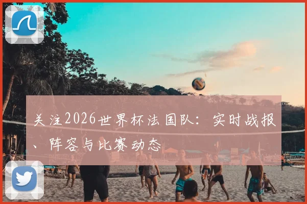 关注2026世界杯法国队：实时战报、阵容与比赛动态