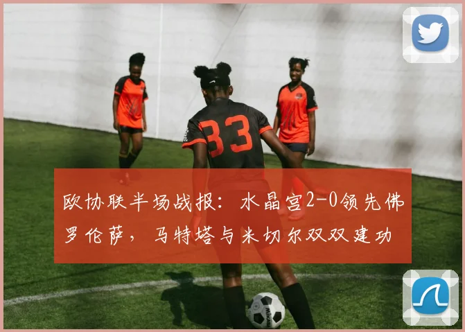 欧协联半场战报:水晶宫2-0领先佛罗伦萨,马特塔与米切尔双双建功,紫百合如何应对?