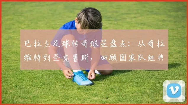 巴拉圭足球传奇球星盘点:从奇拉维特到圣克鲁斯,回顾国家队经典战役与高光时刻
