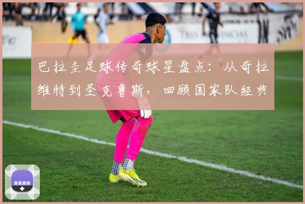 巴拉圭足球传奇球星盘点:从奇拉维特到圣克鲁斯,回顾国家队经典战役与高光时刻