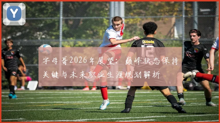 字母哥2026年展望：巅峰状态保持关键与未来职业生涯规划解析