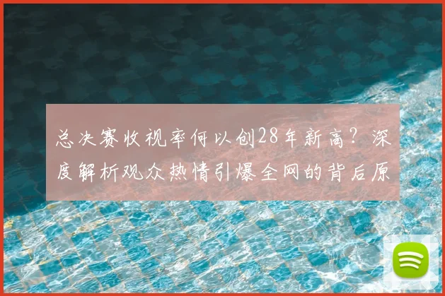 总决赛收视率何以创28年新高？深度解析观众热情引爆全网的背后原因