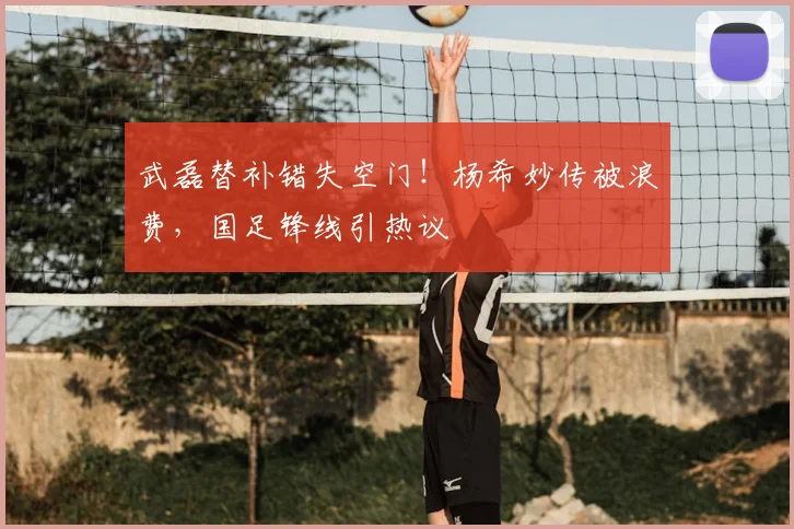武磊替补错失空门!杨希妙传被浪费,国足锋线引热议