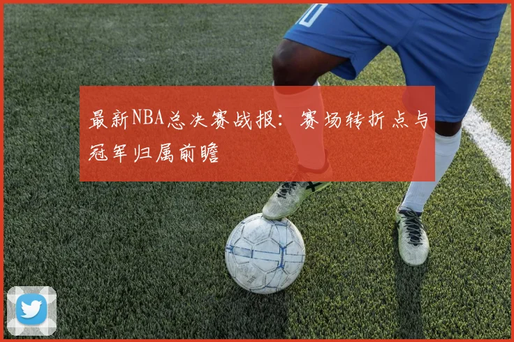 最新NBA总决赛战报：赛场转折点与冠军归属前瞻