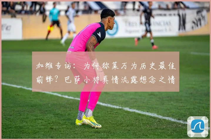 加维专访：为何称莱万为历史最佳前锋？巴萨小将真情流露想念之情