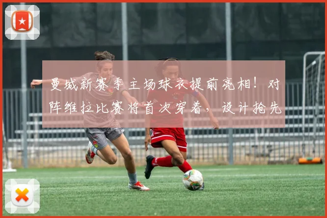 曼城新赛季主场球衣提前亮相!对阵维拉比赛将首次穿着,设计抢先看