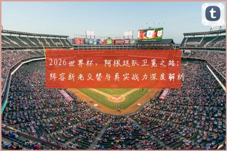 2026世界杯,阿根廷队卫冕之路:阵容新老交替与真实战力深度解析