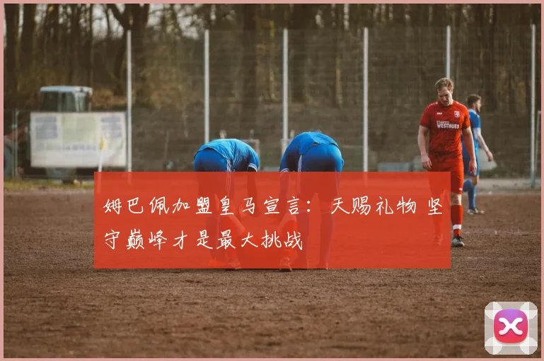 姆巴佩加盟皇马宣言：天赐礼物 坚守巅峰才是最大挑战
