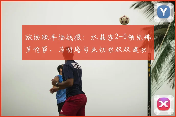 欧协联半场战报:水晶宫2-0领先佛罗伦萨,马特塔与米切尔双双建功,紫百合如何应对?