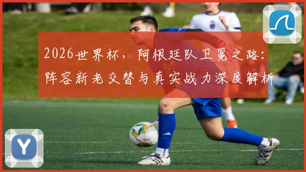 2026世界杯，阿根廷队卫冕之路：阵容新老交替与真实战力深度解析